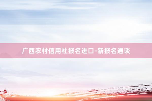 广西农村信用社报名进口-新报名通谈